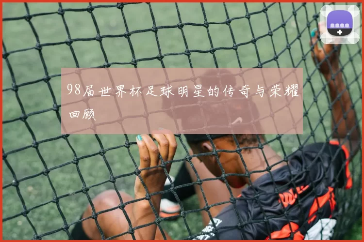 98届世界杯足球明星的传奇与荣耀回顾
