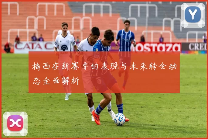 梅西在新赛季的表现与未来转会动态全面解析
