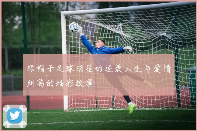 绿帽子足球明星的逆袭人生与爱情纠葛的精彩故事