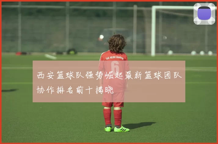 西安篮球队强势崛起最新篮球团队协作排名前十揭晓