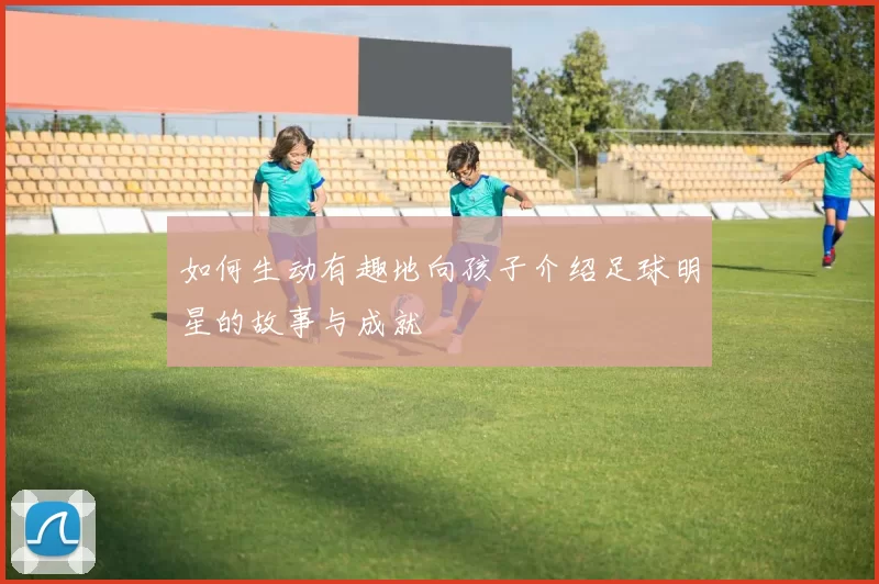 如何生动有趣地向孩子介绍足球明星的故事与成就