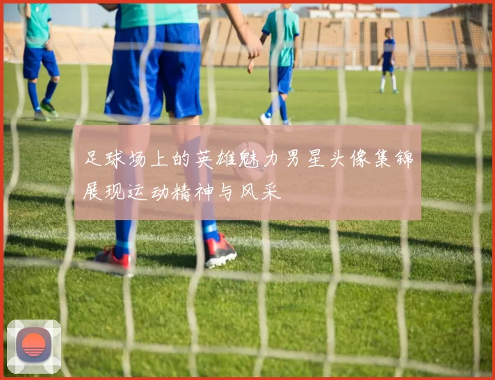 足球场上的英雄魅力男星头像集锦展现运动精神与风采