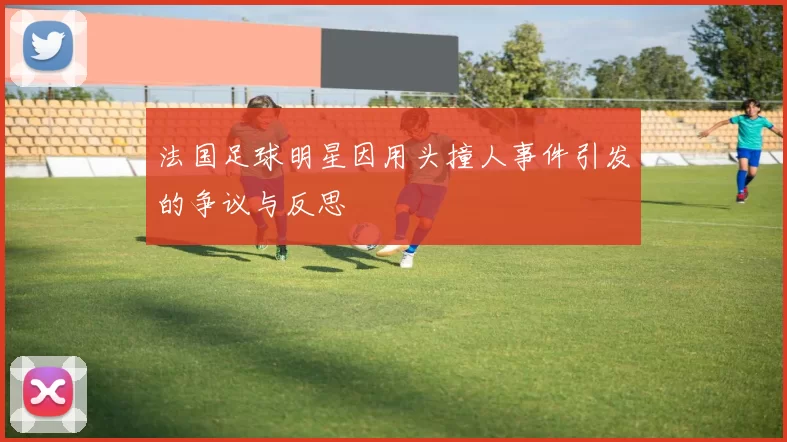 法国足球明星因用头撞人事件引发的争议与反思