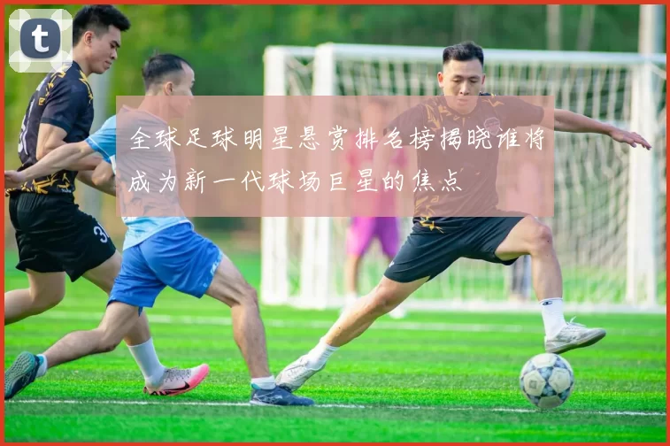 全球足球明星悬赏排名榜揭晓谁将成为新一代球场巨星的焦点