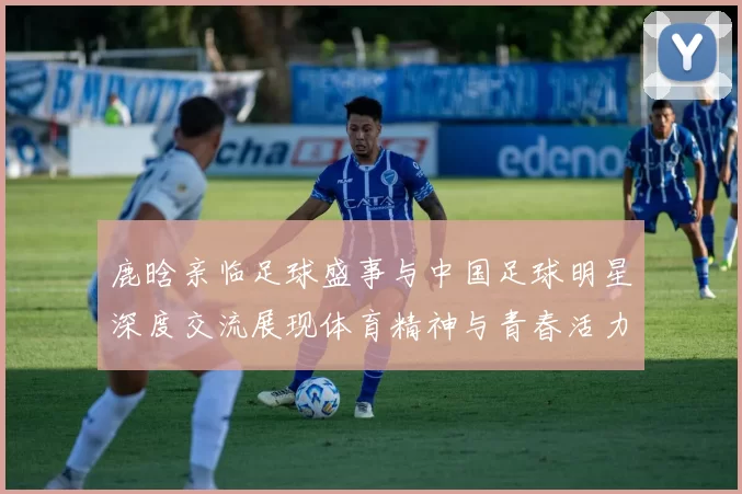 鹿晗亲临足球盛事与中国足球明星深度交流展现体育精神与青春活力