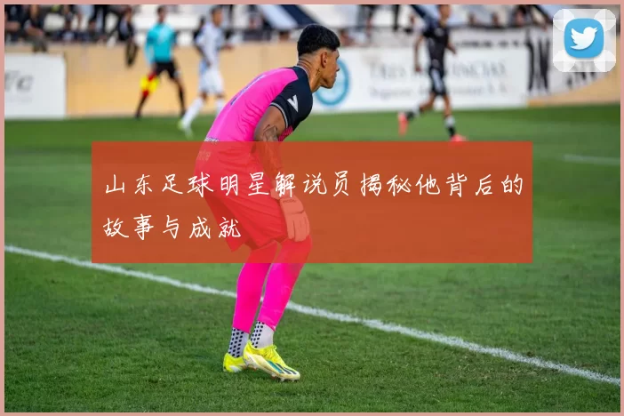 山东足球明星解说员揭秘他背后的故事与成就