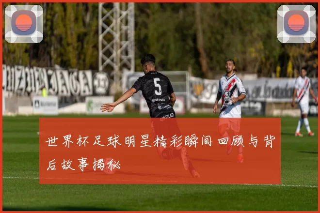 世界杯足球明星精彩瞬间回顾与背后故事揭秘