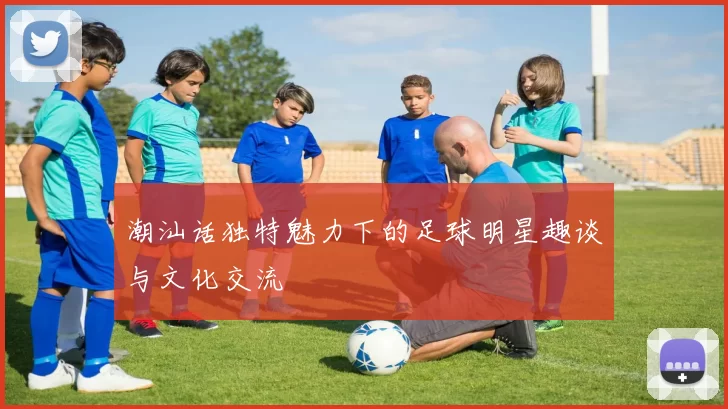 潮汕话独特魅力下的足球明星趣谈与文化交流