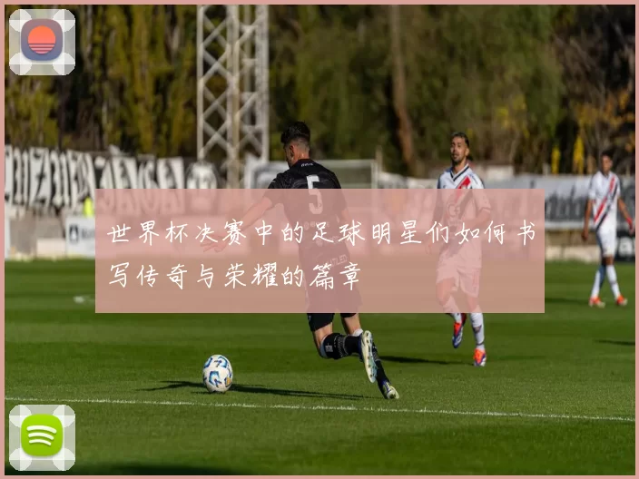 世界杯决赛中的足球明星们如何书写传奇与荣耀的篇章