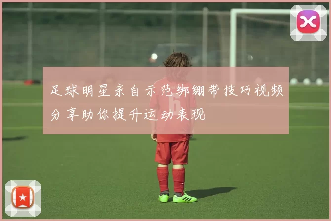 足球明星亲自示范绑绷带技巧视频分享助你提升运动表现