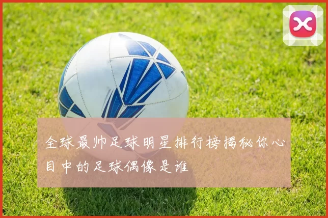 全球最帅足球明星排行榜揭秘你心目中的足球偶像是谁