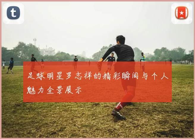 足球明星罗志祥的精彩瞬间与个人魅力全景展示