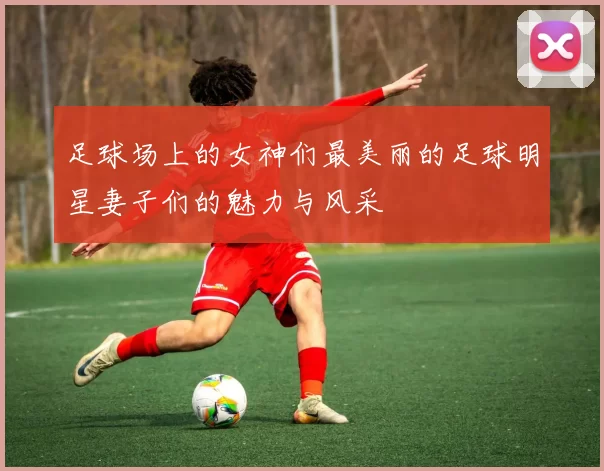 足球场上的女神们最美丽的足球明星妻子们的魅力与风采