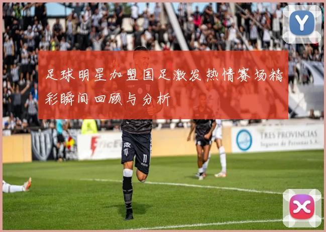 足球明星加盟国足激发热情赛场精彩瞬间回顾与分析