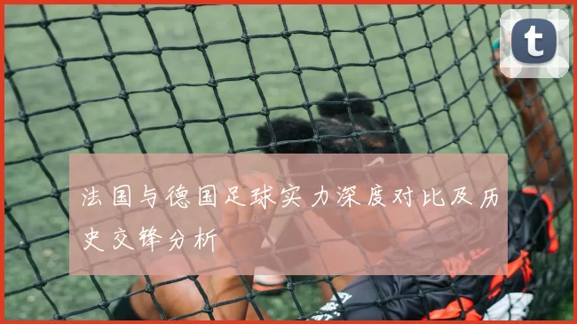 法国与德国足球实力深度对比及历史交锋分析