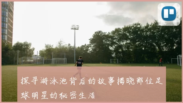 探寻游泳池背后的故事揭晓那位足球明星的秘密生活