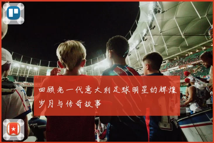 回顾老一代意大利足球明星的辉煌岁月与传奇故事