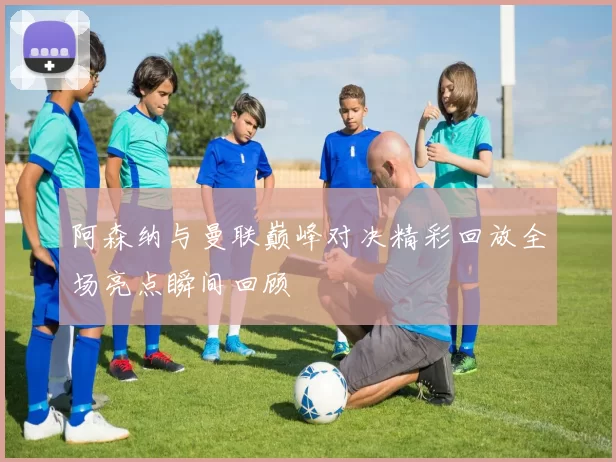 阿森纳与曼联巅峰对决精彩回放全场亮点瞬间回顾