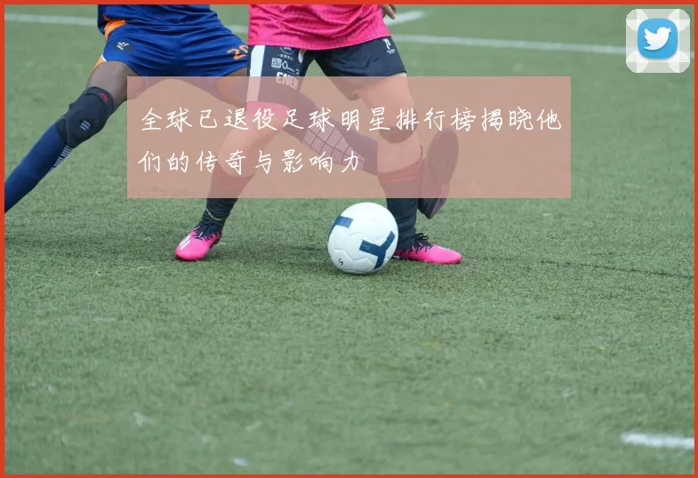 全球已退役足球明星排行榜揭晓他们的传奇与影响力