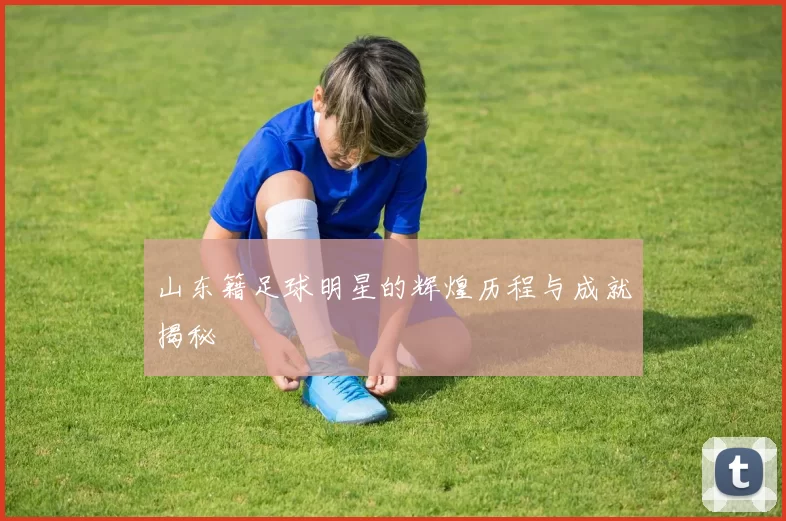 山东籍足球明星的辉煌历程与成就揭秘