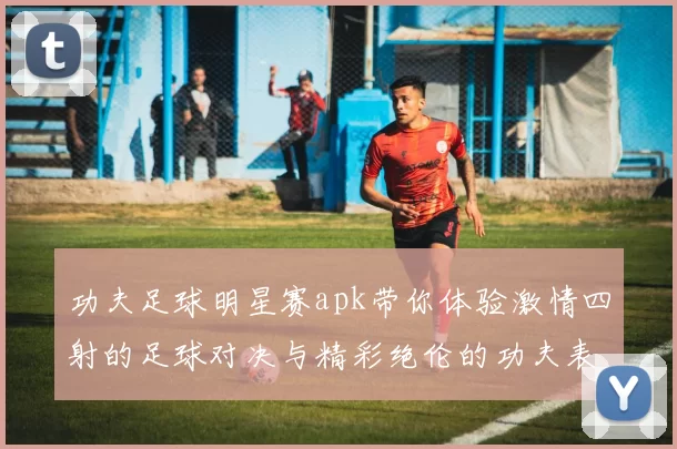 功夫足球明星赛apk带你体验激情四射的足球对决与精彩绝伦的功夫表演