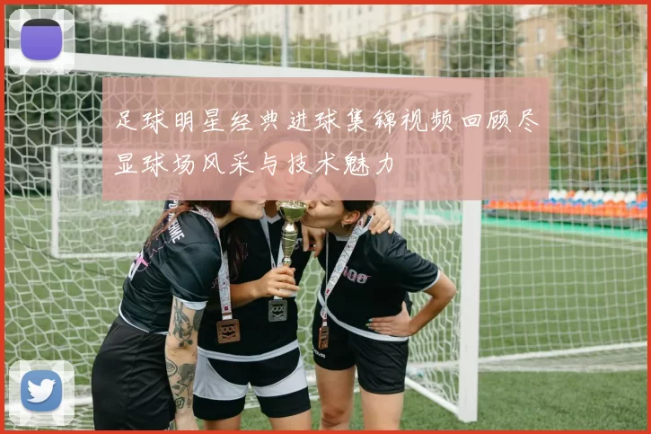 足球明星经典进球集锦视频回顾尽显球场风采与技术魅力