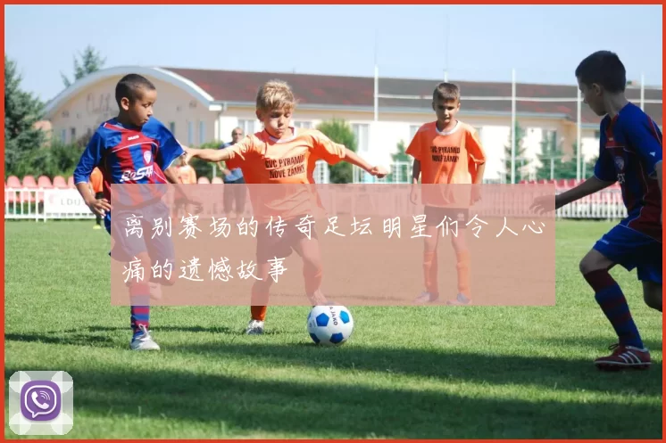 离别赛场的传奇足坛明星们令人心痛的遗憾故事