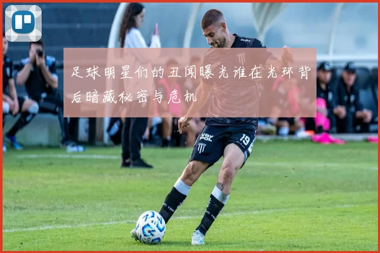 足球明星们的丑闻曝光谁在光环背后暗藏秘密与危机