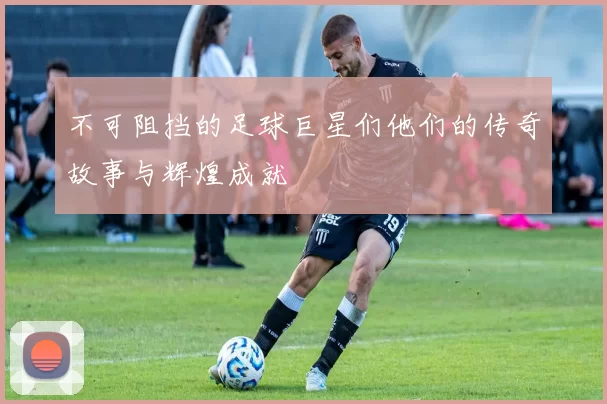 不可阻挡的足球巨星们他们的传奇故事与辉煌成就