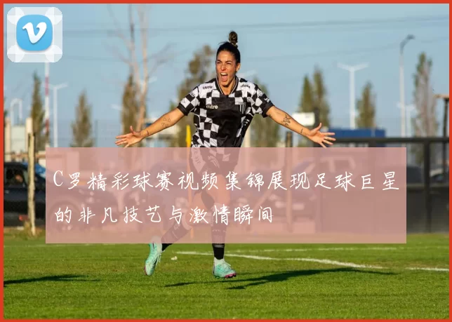C罗精彩球赛视频集锦展现足球巨星的非凡技艺与激情瞬间