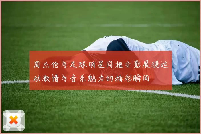 周杰伦与足球明星同框合影展现运动激情与音乐魅力的精彩瞬间