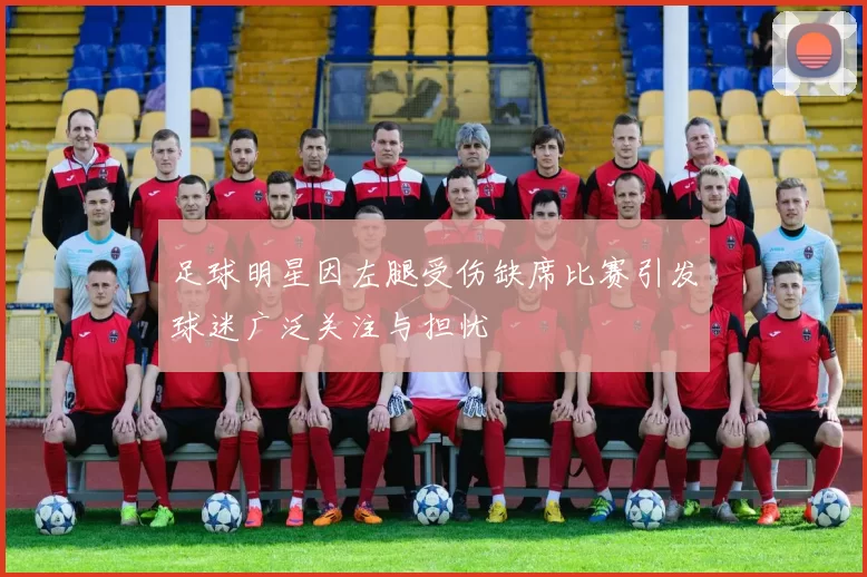 足球明星因左腿受伤缺席比赛引发球迷广泛关注与担忧