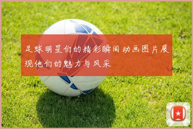 足球明星们的精彩瞬间动画图片展现他们的魅力与风采
