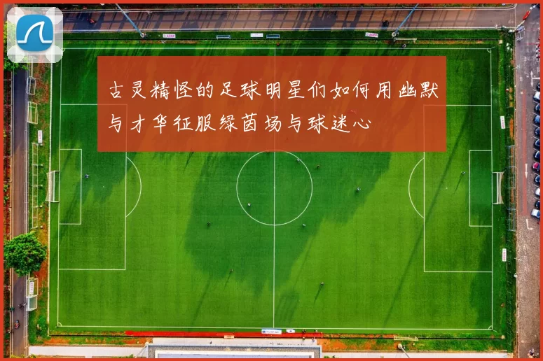 古灵精怪的足球明星们如何用幽默与才华征服绿茵场与球迷心