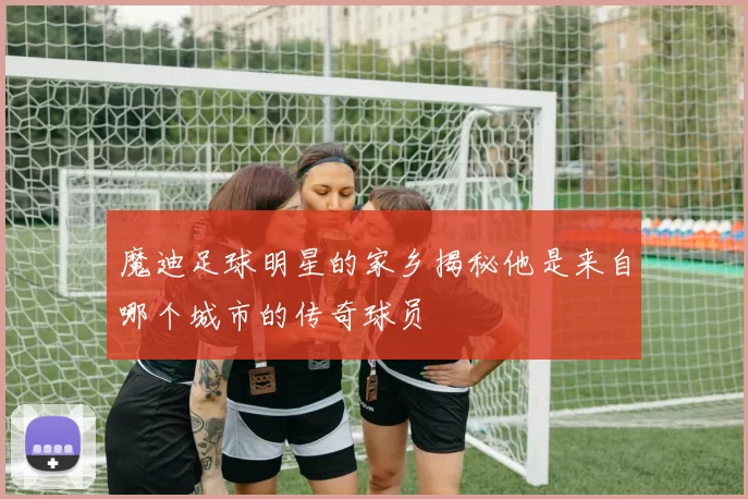 魔迪足球明星的家乡揭秘他是来自哪个城市的传奇球员
