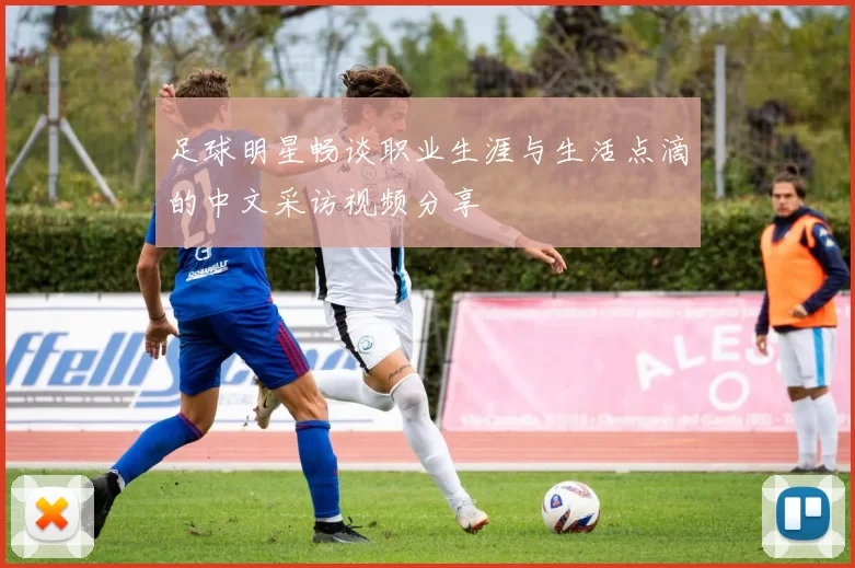 足球明星畅谈职业生涯与生活点滴的中文采访视频分享