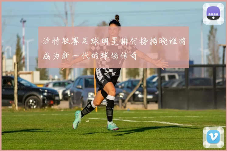 沙特联赛足球明星排行榜揭晓谁将成为新一代的球场传奇