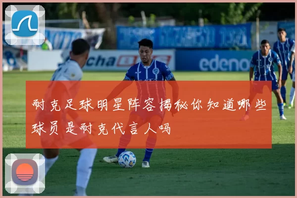 耐克足球明星阵容揭秘你知道哪些球员是耐克代言人吗