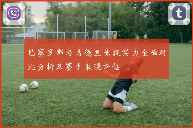 巴塞罗那与马德里竞技实力全面对比分析及赛季表现评估