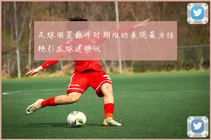 足球明星巅峰时期谁的表现最为惊艳引发球迷热议