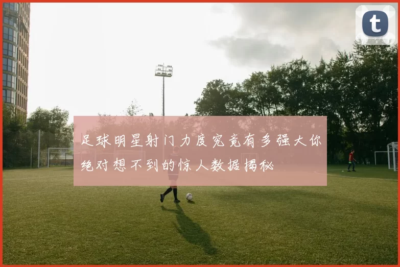 足球明星射门力度究竟有多强大你绝对想不到的惊人数据揭秘