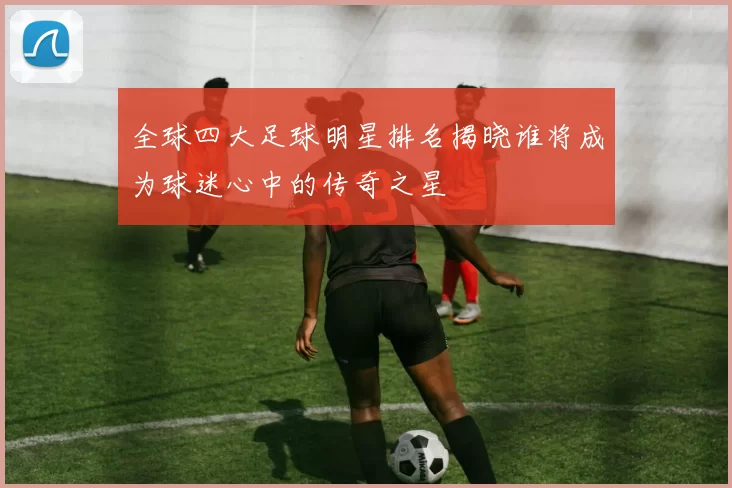 全球四大足球明星排名揭晓谁将成为球迷心中的传奇之星