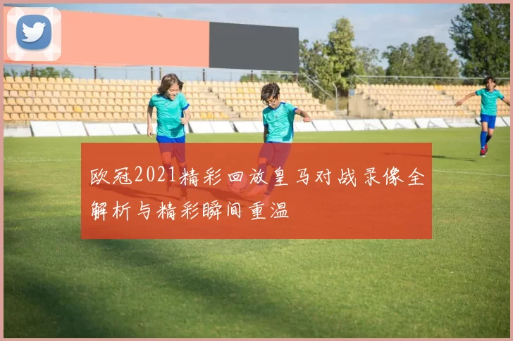欧冠2021精彩回放皇马对战录像全解析与精彩瞬间重温