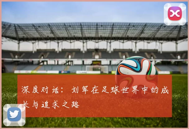 深度对话：刘军在足球世界中的成长与追求之路
