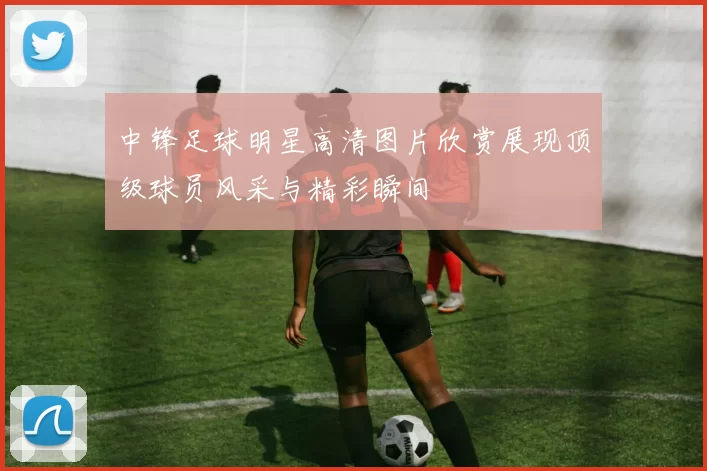 中锋足球明星高清图片欣赏展现顶级球员风采与精彩瞬间