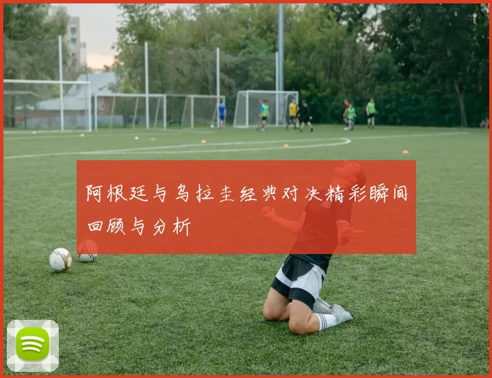 阿根廷与乌拉圭经典对决精彩瞬间回顾与分析