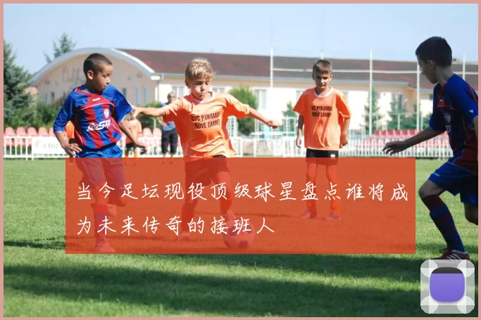 当今足坛现役顶级球星盘点谁将成为未来传奇的接班人