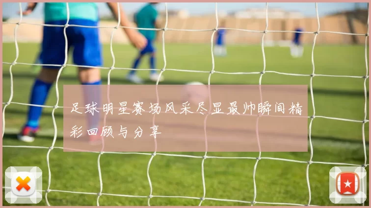 足球明星赛场风采尽显最帅瞬间精彩回顾与分享