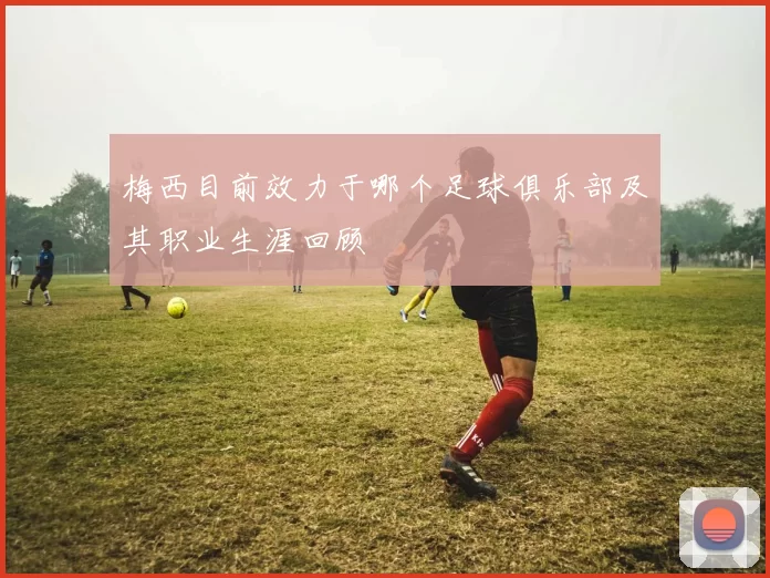 梅西目前效力于哪个足球俱乐部及其职业生涯回顾