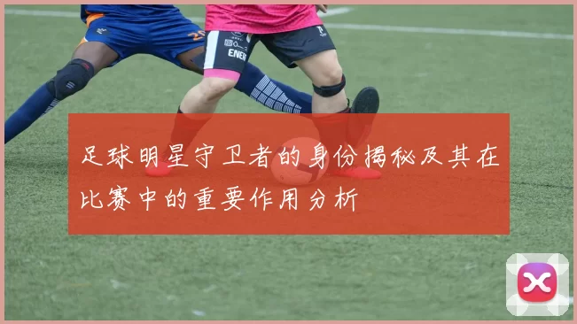 足球明星守卫者的身份揭秘及其在比赛中的重要作用分析